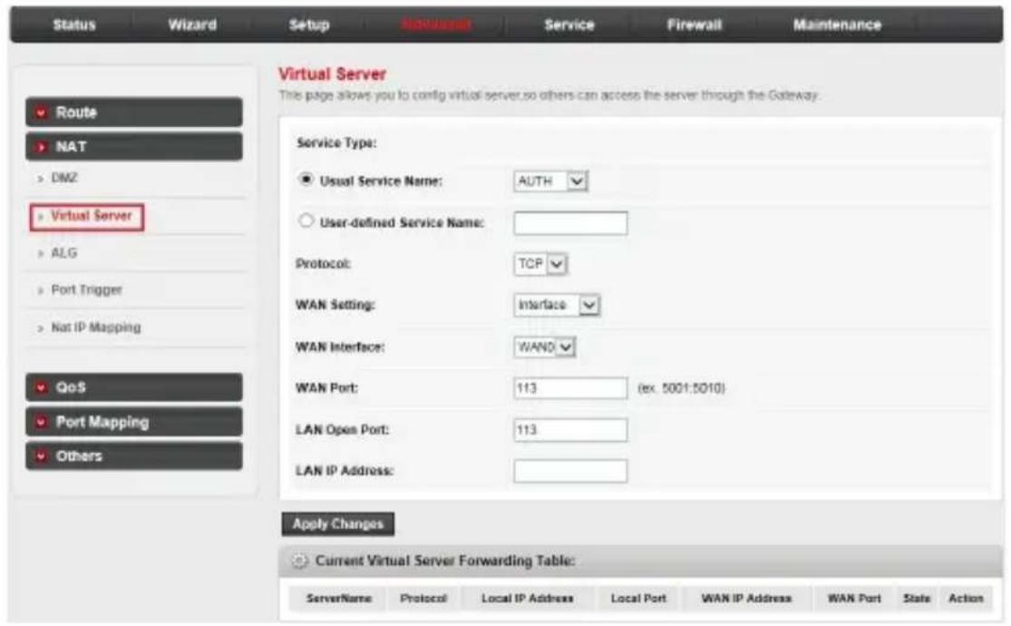 Virtual Server This page allows you to config virtual server so others can access the server through the Gateway. Service Type: ● Usual Service Name: AUTH ○ User-defined Service Name: Protocol: TCP WAN Setting: Interface WAN Interface: WAND WAN Port: 113 (ex. 5001:5010) LAN Open Port: 113 LAN IP Address: Apply Changes Current Virtual Server Forwarding Table: ServerName Protocol Local IP Address Local Port WAN IP Address WAN Port State Action