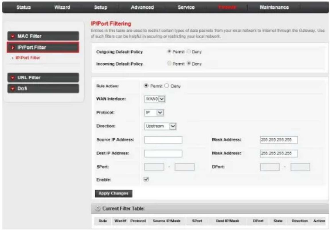 Status Wizard Setup Advanced Service Global Maintenance MAC Filter IP/Port Filter IP/Port Filter URL Filter DoS IP/Port Filtering Entries in this table are used to restrict certain types of data packets from your local network to internet through the Gateway, use of such filters can be helpful in securing or restricting your local network. Outgoing Default Policy Permit Deny Incoming Default Policy Permit Deny Rule Action: Permit Dany WAN Interface: WAN0 Protocol: IP Direction: Upstream Source IP Address: Mask Address: 259.255.256.255 Dest IP Address: Mask Address: 259.255.256.255 SPort: DPort: Enable: Apply Changes Current Filter Table: Rule Waalt Protocol Source IP Mask SPort Dest IP Mask DPort State Direction Action
