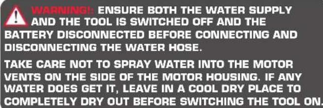 WARNING! ENSURE BOTH THE WATER SUPPLY AND THE TOOL IS SWITCHED OFF AND THE BATTERY DISCONNECTED BEFORE CONNECTING AND DISCONNECTING THE WATER HOSE. TAKE CARE NOT TO SPRAY WATER INTO THE MOTOR VENTS ON THE SIDE OF THE MOTOR HOUSING. IF ANY WATER DOES GET IT, LEAVE IN A COOL DRY PLACE TO COMPLETELY DRY OUT BEFORE SWITCHING THE TOOL ON.