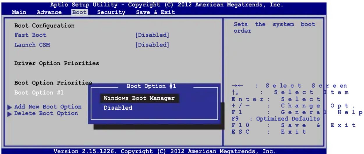 Aptio Setup Utility - Copyright (C) 2012 American Megatrends, Inc. Main Advance Boot Security Save & Exit Boot Configuration Fast Boot [Disabled] Launch CSM [Disabled] Driver Option Priorities Boot Option Priorities Boot Option #1 Boot Option #1 Windows Boot Manager ► Add New Boot Option Disabled ► Delete Boot Option Sets the system boot order →← : Select Screen ↑↓ : Select Item Enter : Select Opt. + / - : Change Help F1 : Genera Help F9 : Optimized Defaults F10 : Save & Exit ESC : Exit Version 2.15.1226. Copyright (C) 2012 American Megatrends, Inc.