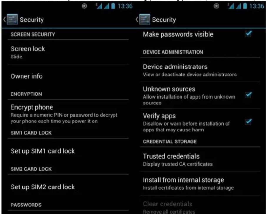 13:36 Security Screen SECURITY Screen lock Slide Owner info ENCRYPTION Encrypt phone Require a numeric PIN or password to decrypt your phone each time you power it on SIM1 CARD LOCK Set up SIM1 card lock SIM2 CARD LOCK Set up SIM2 card lock PASSWORDS Make passwords visible DEVICE ADMINISTRATION Device administrators View or deactivate device administrators Unknown sources Allow installation of apps from unknown sources Verify apps Disallow or warn before installation of apps that may cause harm CREDENTIAL STORAGE Trusted credentials Display trusted CA certificates Install from internal storage Install certificates from internal storage Clear credentials Remove all certificates