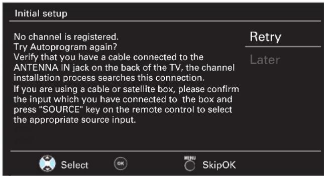 Initial setup No channel is registered. Try Autoprogram again? Verify that you have a cable connected to the ANTENNA IN jack on the back of the TV, the channel installation process searches this connection. If you are using a cable or satellite box, please confirm the input which you have connected to the box and press "SOURCE" key on the remote control to select the appropriate source input. Retry Later Select OK MENU SkipOK