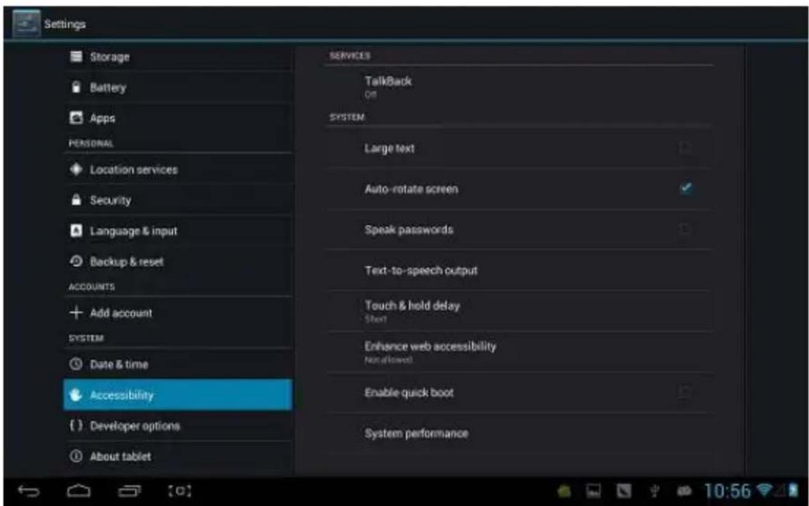 Settings Storage Battery Apps PERSONAL Location services Security Language & input Backup & reset ACCOUNTS Add account SYSTEM Date & time Accessibility Developer options About tablet SERVICES TalkBack Off SYSTEM Large text Auto-rotate screen Speak passwords Text-to-speech output Touch & hold delay Short Enhance web accessibility Not allowed Enable quick boot System performance