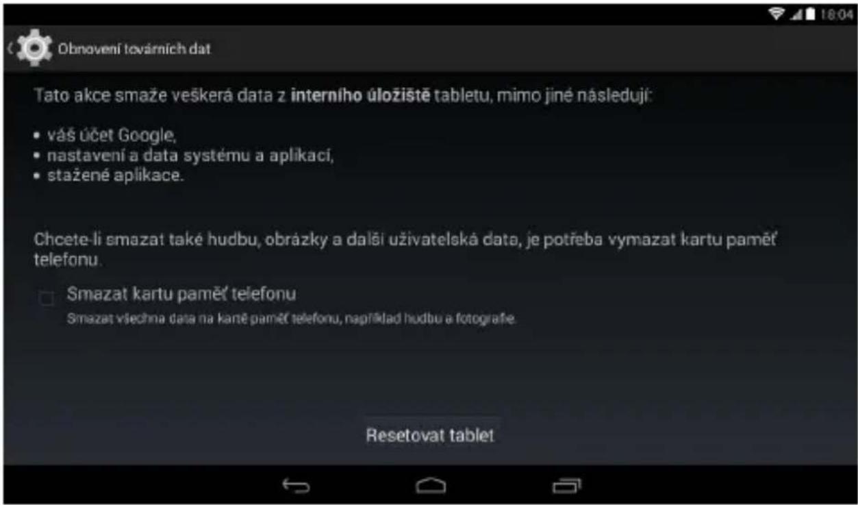 Obnovení továrních dat Tato akce smaže veškerá data z interního úložiště tabletu, mimo jiné následují: • vás účet Google, • nastavení a data systému a aplikací, • stažené aplikace. Chcete-li smazat také hudbu, obrázky a další uživatelská data, je potřeba vymazat kartu paměť telefonu. Smazat kartu paměť telefonu Smazat všechna data na karté paměť telefonu, například hudbu a fotografie. Resetovat tablet