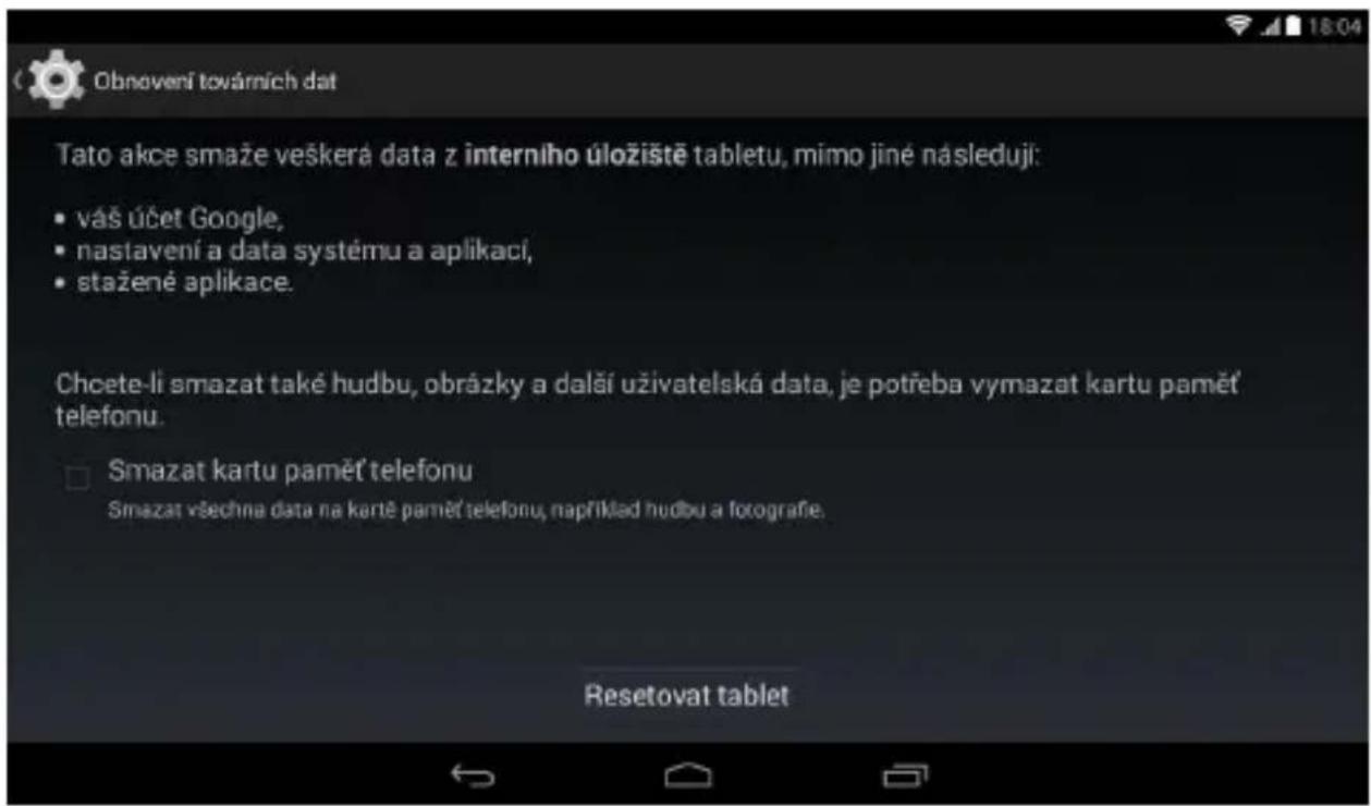 Obnevení továrních dat Tato akce smaže veškerá data z interniho úložiště tabletu, mimo jiné následuji: • vás účet Google, • nastavení a data systému a aplikací, • stažené aplikace. Chcete-li smazat také hudbu, obrázky a další uživatelská data, je potřeba vymazat kartu paměť telefonu. □ Smazat kartu paměť telefonu Smazat všechna data na kartě paměť telefonu, například hudbu a fotografe. Resetovat tablet