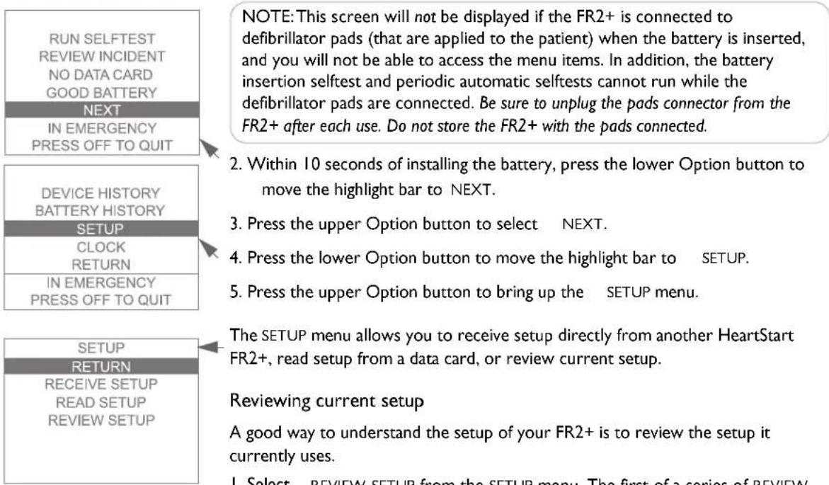 RUN SELFTEST REVIEW INCIDENT NO DATA CARD GOOD BATTERY NEXT IN EMERGENCY PRESS OFF TO QUIT NOTE: This screen will not be displayed if the FR2+ is connected to defibrillator pads (that are applied to the patient) when the battery is inserted, and you will not be able to access the menu items. In addition, the battery insertion selftest and periodic automatic selftests cannot run while the defibrillator pads are connected. Be sure to unplug the pads connector from the FR2+ after each use. Do not store the FR2+ with the pads connected. DEVICE HISTORY BATTERY HISTORY SETUP CLOCK RETURN IN EMERGENCY PRESS OFF TO QUIT 2. Within 10 seconds of installing the battery, press the lower Option button to move the highlight bar to NEXT. 3. Press the upper Option button to select NEXT. 4. Press the lower Option button to move the highlight bar to SETUP. 5. Press the upper Option button to bring up the SETUP menu. SETUP RETURN RECEIVE SETUP READ SETUP REVIEW SETUP The SETUP menu allows you to receive setup directly from another HeartStart FR2+, read setup from a data card, or review current setup. Reviewing current setup A good way to understand the setup of your FR2+ is to review the setup it currently uses. 1. Select - REVIEW SETUP from the SETUP menu. The first of a series of REVIEW