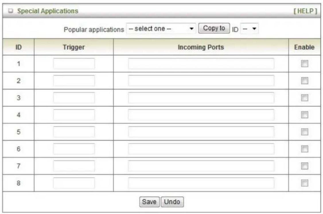 Special Applications [HELP] Popular applications -- select one -- ▼ Copy to ID -- ID Trigger Incoming Ports Enable 1 ______________________________ 2 ______________________________ 3 ______________________________ 4 ______________________________ 5 ______________________________ 6 ______________________________ 7 ______________________________ 8 ______________________________ Save Undo