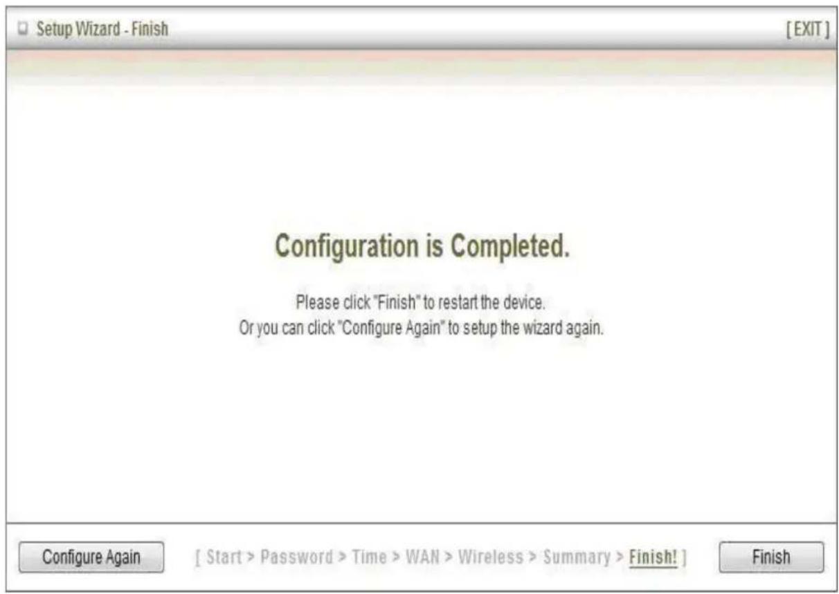 Setup Wizard - Finish [EXIT] Configuration is Completed. Please click "Finish" to restart the device. Or you can click "Configure Again" to setup the wizard again. Configure Again [ Start > Password > Time > WAN > Wireless > Summary > Finish! ] Finish