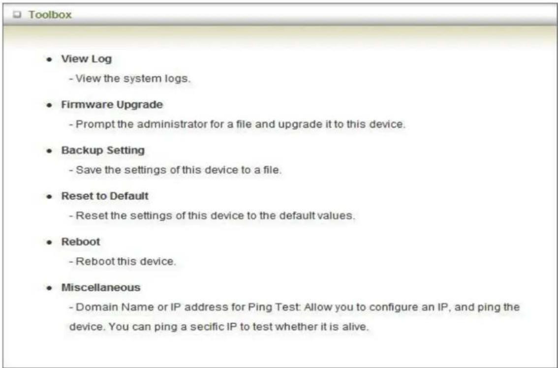 Toolbox • View Log - View the system logs. • Firmware Upgrade - Prompt the administrator for a file and upgrade it to this device. • Backup Setting - Save the settings of this device to a file. • Reset to Default - Reset the settings of this device to the default values. • Reboot - Reboot this device. • Miscellaneous - Domain Name or IP address for Ping Test: Allow you to configure an IP, and ping the device. You can ping a secific IP to test whether it is alive.