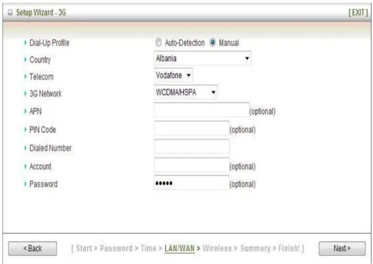 Setup Wizard - 3G [EXIT] Dial-Up Profile Country Telecom 3G Network APN PIN Code Dialed Number Account Password Auto-Detection Manual Albania Vodafone WCDMA/HSPA (optional) (optional) (optional) (optional) (optional) (optional) [Start > Password > Time > LAN/WAN > Wireless > Summary > Finish!] Next >
