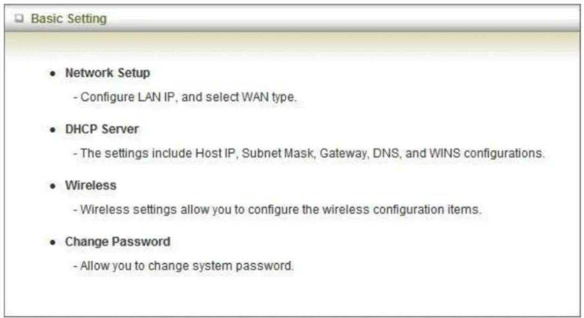 Basic Setting • Network Setup - Configure LAN IP, and select WAN type. • DHCP Server - The settings include Host IP, Subnet Mask, Gateway, DNS, and WINS configurations. • Wireless - Wireless settings allow you to configure the wireless configuration items. • Change Password - Allow you to change system password.