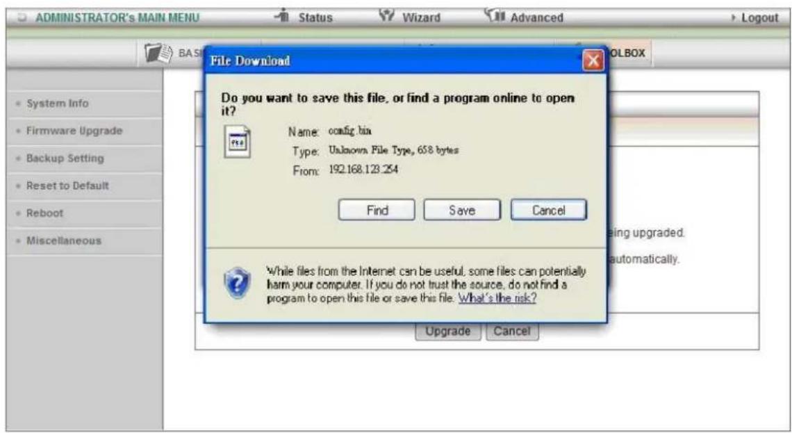 ADMINISTRATOR's MAIN MENU Status Wizard Advanced Logout File Download Do you want to save this file, or find a program online to open it? Name: config.bin Type: Unknown File Type, 658 bytes From: 192.168.123.254 Find Save Cancel While files from the Internet can be useful, some files can potentially harm your computer. If you do not trust the source, do not find a program to open this file or save this file. What's the risk? Upgrade Cancel