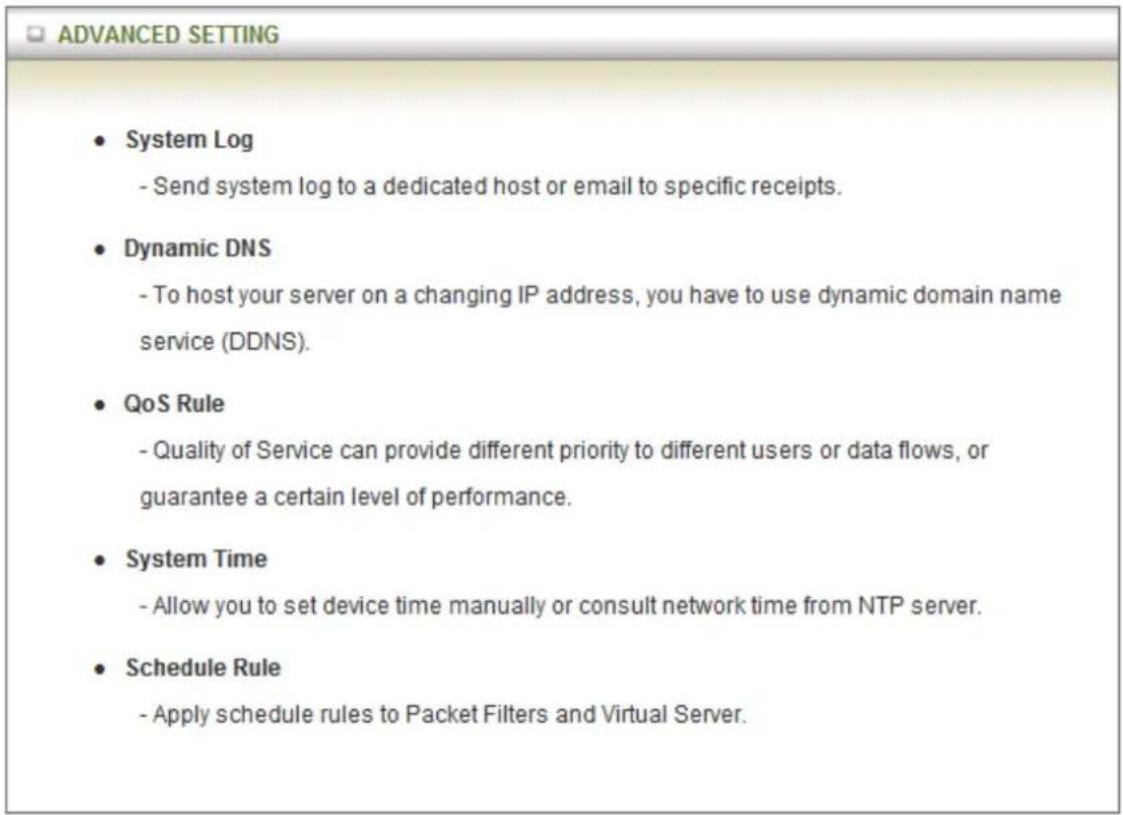 ADVANCED SETTING • System Log - Send system log to a dedicated host or email to specific receipts. • Dynamic DNS - To host your server on a changing IP address, you have to use dynamic domain name service (DDNS). • QoS Rule - Quality of Service can provide different priority to different users or data flows, or guarantee a certain level of performance. • System Time - Allow you to set device time manually or consult network time from NTP server. • Schedule Rule - Apply schedule rules to Packet Filters and Virtual Server.