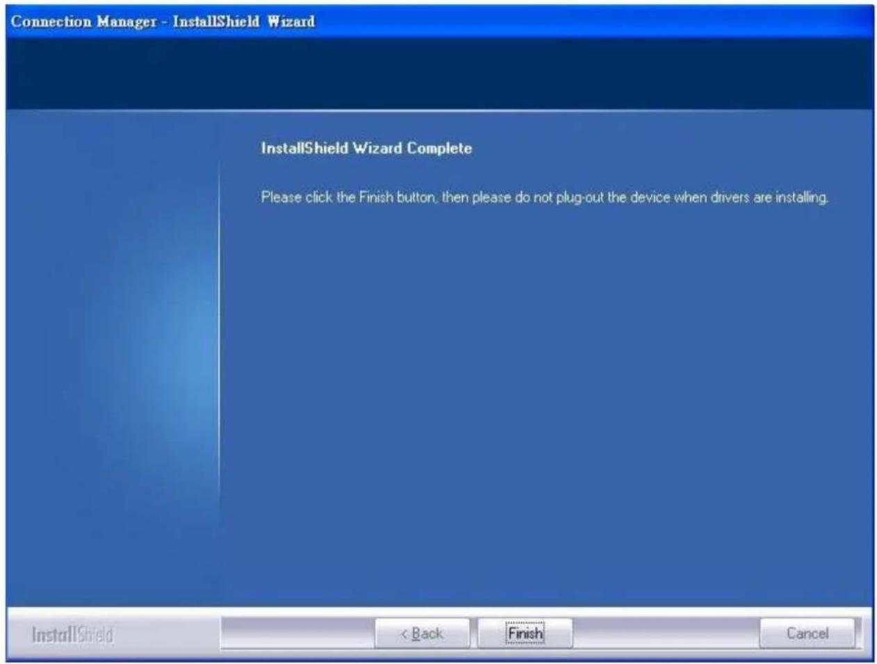 Connection Manager - InstallShield Wizard InstallShield Wizard Complete Please click the Finish button, then please do not plug-out the device when drivers are installing. InstallShield < Back Finish Cancel