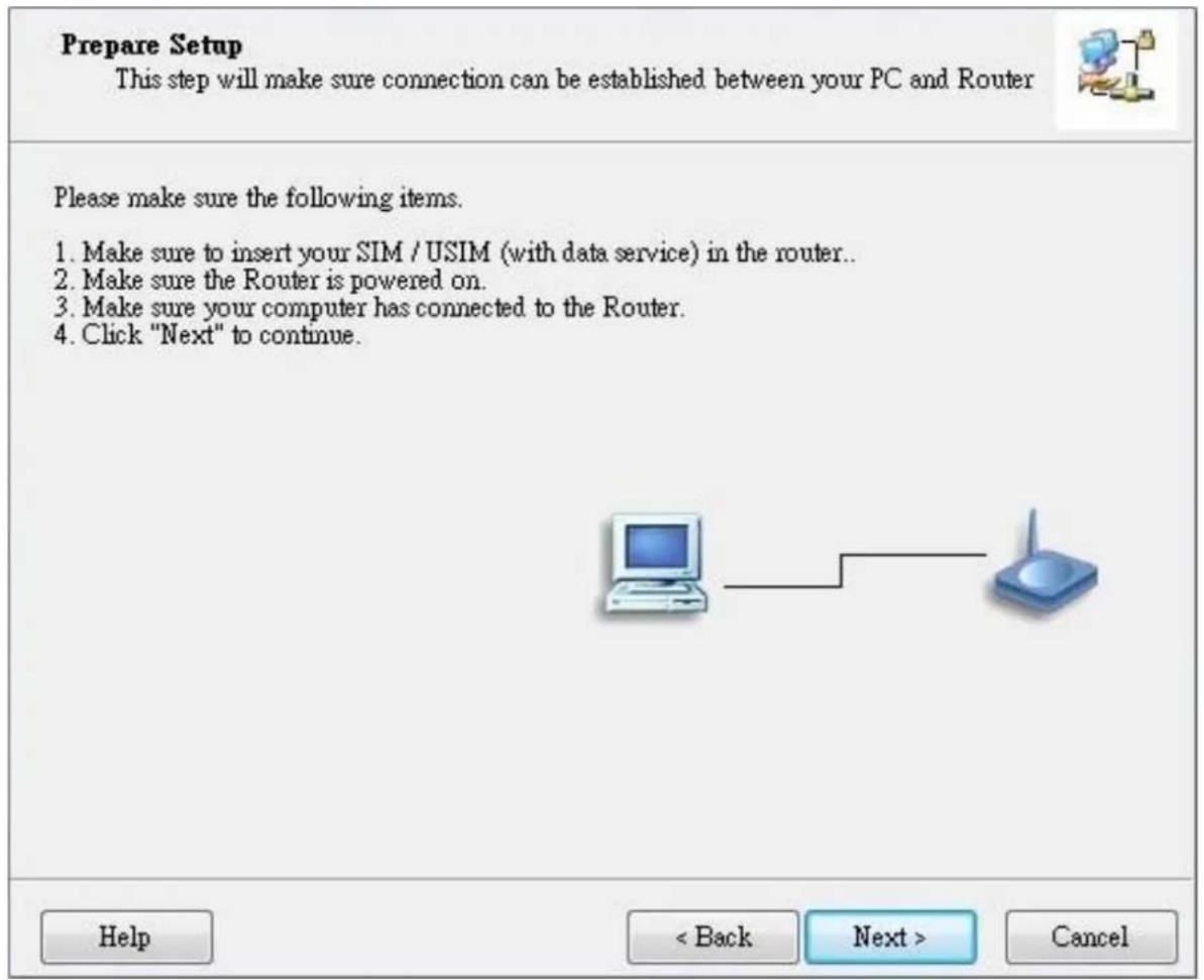 Prepare Setup This step will make sure connection can be established between your PC and Router Please make sure the following items. 1. Make sure to insert your SIM / USIM (with data service) in the router.. 2. Make sure the Router is powered on.. 3. Make sure your computer has connected to the Router. 4. Click "Next" to continue. Help < Back Next > Cancel