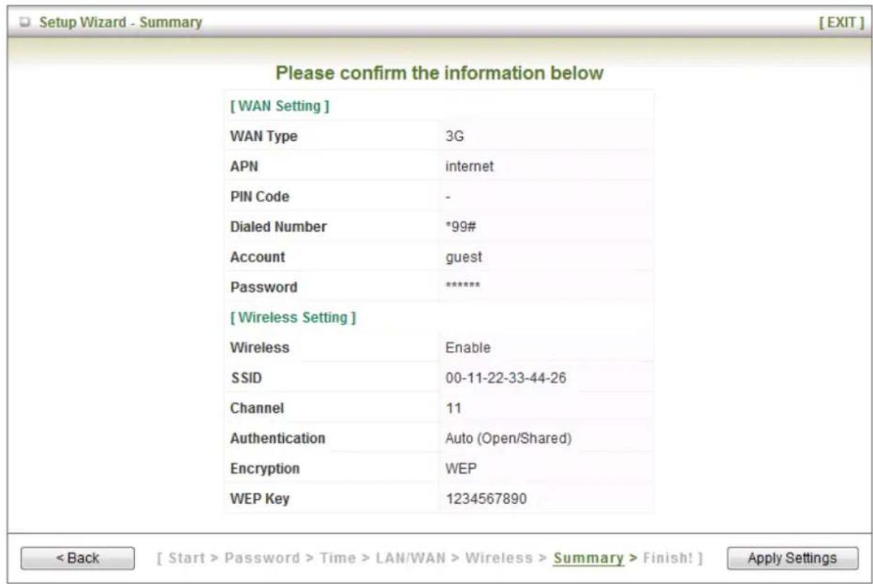 [WAN Setting] WAN Type 3G APN internet PIN Code - Dialed Number *99# Account guest Password ***** [ Wireless Setting ] Wireless Enable SSID 00-11-22-33-44-26 Channel 11 Authentication Auto (Open/Shared) Encryption WEP WEP Key 1234567890 < Back [ Start > Password > Time > LAN/WAN > Wireless > Summary > Finish! ] Apply Settings