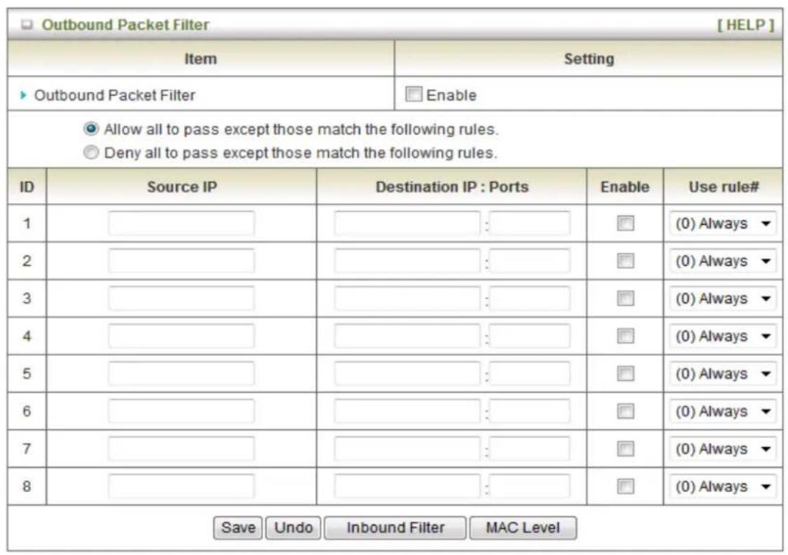 Outbound Packet Filter [ HELP ] Item Setting ▶ Outbound Packet Filter Enable ● Allow all to pass except those match the following rules. ○ Deny all to pass except those match the following rules. ID Source IP Destination IP : Ports Enable Use rule# 1 (0) Always ▼ 2 (0) Always ▼ 3 (0) Always ▼ 4 (0) Always ▼ 5 (0) Always ▼ 6 (0) Always ▼ 7 (0) Always ▼ 8 (0) Always ▼ Save Undo Inbound Filter MAC Level