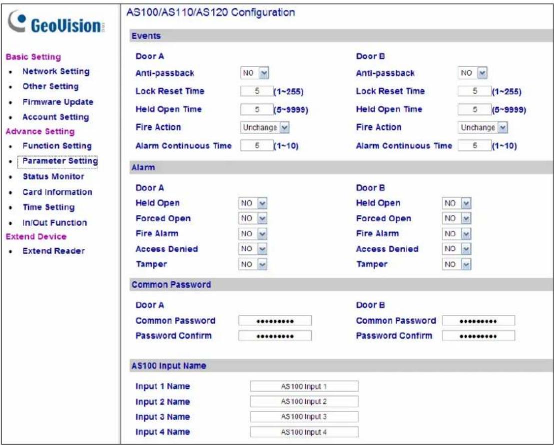 GeoVision Basic Setting • Network Setting • Other Setting • Firmware Update • Account Setting Advance Setting • Function Setting • Parameter Setting • Status Monitor • Card Information • Time Setting • In/Out Function Extend Device • Extend Reader AS100/AS110/AS120 Configuration Events Door A Anti-passback NO Lock Reset Time 5 (1~255) Held Open Time 5 (5~9999) Fire Action Unchange Alarm Continuous Time 5 (1~10) Door B Anti-passback NO Lock Reset Time 5 (1~255) Held Open Time 5 (5~9999) Fire Action Unchange Alarm Continuous Time 5 (1~10) Alarm Door A Held Open NO Forced Open NO Fire Alarm NO Access Denied NO Tamper NO Door B Held Open NO Forced Open NO Fire Alarm NO Access Denied NO Tamper NO Common Password Door A Common Password ••••••••• Password Confirm •••••••••• Door B Common Password ••••••••• Password Confirm ••••••••• AS100 Input Name Input 1 Name AS100 Input 1 Input 2 Name AS100 Input 2 Input 3 Name AS100 Input 3 Input 4 Name AS100 Input 4