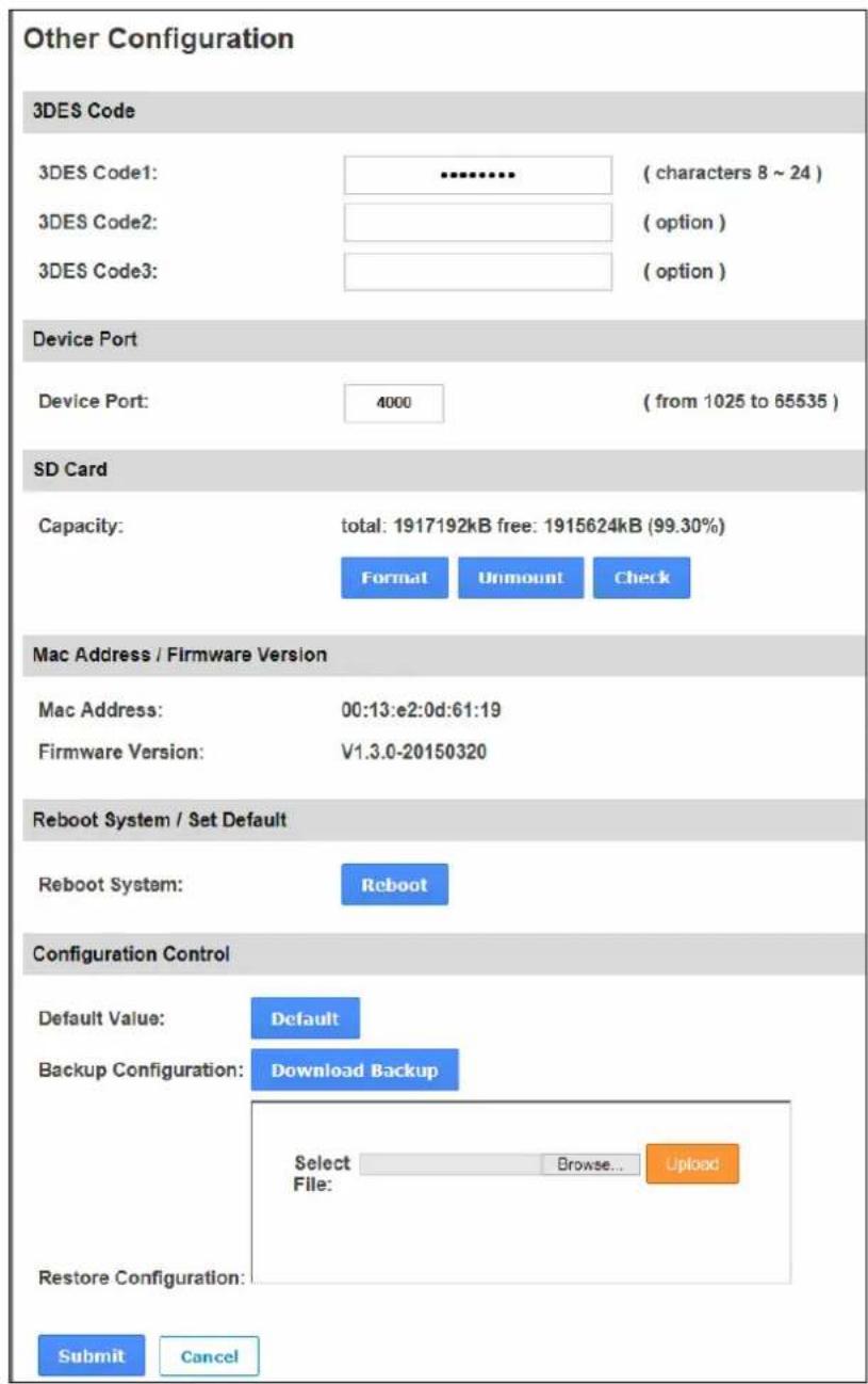 Other Configuration 3DES Code 3DES Code1: --------------------- ( characters 8 ~ 24 ) 3DES Code2: ----------------------- ( option ) 3DES Code3: ----------------------- ( option ) Device Port Device Port: 4000 ( from 1025 to 65535 ) SD Card Capacity: total: 1917192kB free: 1915624kB (99.30%) Format Unmount Check Mac Address / Firmware Version Mac Address: 00:13:e2:0d:61:19 Firmware Version: V1.3.0-20150320 Reboot System / Set Default Reboot System: Reboot Configuration Control Default Value: Default Backup Configuration: Download Backup Select Browse... Upload File: Restore Configuration: Submit Cancel