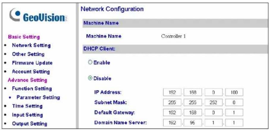 GeoVision Basic Setting • Network Setting • Other Setting • Firmware Update • Account Setting Advance Setting • Function Setting • Parameter Setting • Time Setting • Input Setting • Output Setting Network Configuration Machine Name Machine Name Controller 1 DHCP Client: ○ Enable ● Disable IP Address: 192 . 168 . 0 . 100 Subnet Mask: 255 . 255 . 252 . 0 Default Gateway: 192 . 168 . 0 . 1 Domain Name Server: 192 . 96 . 1 . 1
