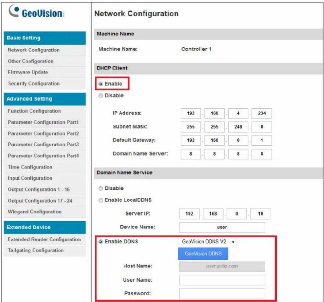 GeoVision Basic Setting Network Configuration Other Configuration Firmware Update Security Configuration Advanced Setting Function Configuration Parameter Configuration Part1 Parameter Configuration Part2 Parameter Configuration Part3 Parameter Configuration Part4 Time Configuration Input Configuration Output Configuration 1 - 16 Output Configuration 17 - 24 Wiegand Configuration Extended Device Extended Reader Configuration Tailgating Configuration Network Configuration Machine Name Machine Name: Controller 1 DHCP Client Enable Disable IP Address: 192 166 4 234 Subnet Mask: 255 255 248 0 Default Gateway: 192 168 0 1 Domain Name Server: 8 8 8 8 Domain Name Service Disable Enable LocalDDNS Server IP: 192 168 0 10 Device Name: user Enable DDNS GeoVision DDNS V2 GeoVision DDNS Host Name: user.gvdip.com User Name: Password: