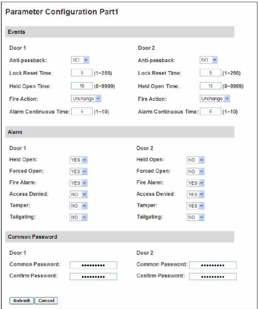Parameter Configuration Part1 Events Door 1 Anti-passback: NO Lock Reset Time: 5 (1~255) Held Open Time: 10 (5~9999) Fire Action: Unchange Alarm Continuous Time: 5 (1~10) Door 2 Anti-passback: NO Lock Reset Time: 5 (1~255) Held Open Time: 10 (5~9999) Fire Action: Unchange Alarm Continuous Time: 5 (1~10) Alarm Door 1 Held Open: YES Forced Open: YES Fire Alarm: YES Access Denied: NO Tamper: NO Tailgating: NO Door 2 Held Open: NO Forced Open: NO Fire Alarm: YES Access Denied: YES Tamper: YES Tailgating: NO Common Password Door 1 Common Password: ••••••••••••••••••••••••••••••••••••••••••••••••••••••••••••••••• Confirm Password: ••••••••••••••••••••••••••••••••••••••• Submit Cancel