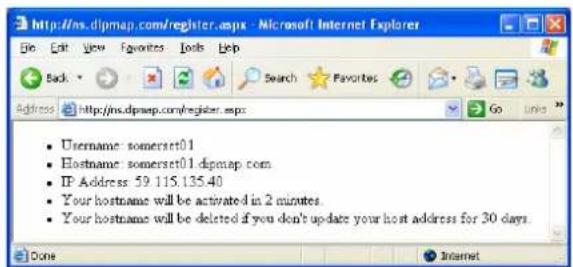 Username: somerset01 Hostname: somerset01.dipmap.com IP Address: 59.115.135.40 Your hostname will be activated in 2 minutes. Your hostname will be deleted if you don't update your host address for 30 days.