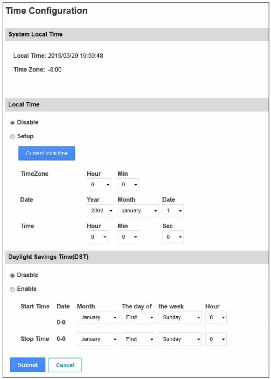 Time Configuration System Local Time Local Time: 2015/03/29 19:59:48 Time Zone: -8:00 Local Time Disable Setup Current local time TimeZone Hour Min 0 0 Date Year Month Date 2009 January 1 Time Hour Min Sec 0 0 0 Daylight Savings Time(DST) Disable Enable Start Time Date Month The day of the week Hour 0-0 January First Sunday 0 Stop Time 0-0 January First Sunday 0 Submit Cancel
