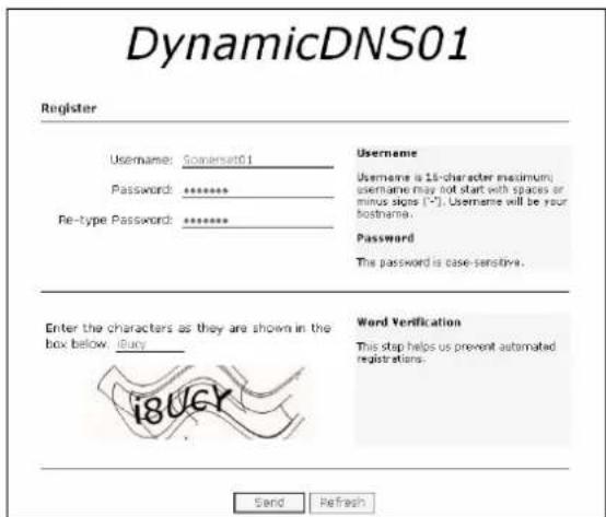 DynamicDNS01 Register Username: Somersat01 Password: ******** Re-type Password: ******** Username Username is 16-character maximum username may not start with spaces or minus signs (*). Username will be your bothname. Password The password is case-sensitive. Enter the characters as they are shown in the box below . iBucy Word Verification This step helps us prevent automated registrations. Send Refresh