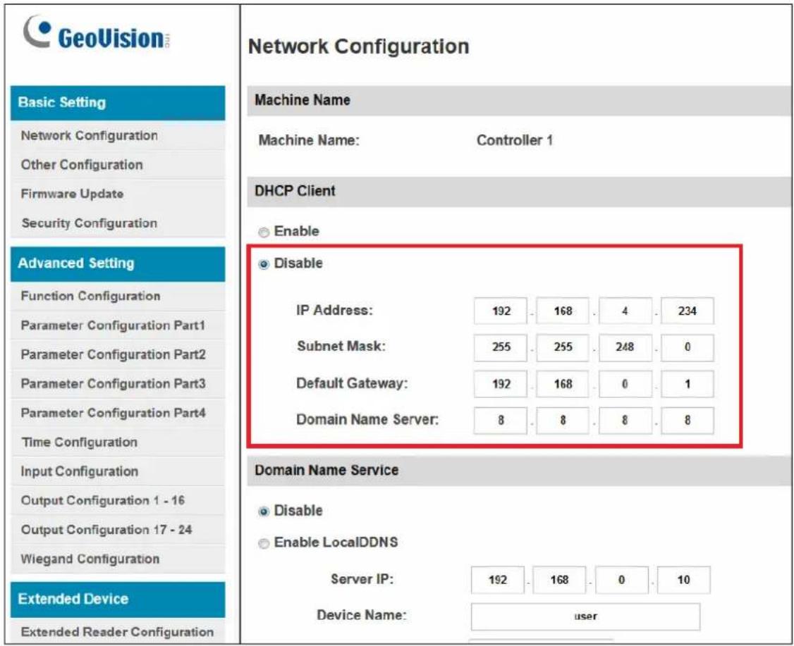GeoVision Basic Setting Network Configuration Other Configuration Firmware Update Security Configuration Advanced Setting Function Configuration Parameter Configuration Part1 Parameter Configuration Part2 Parameter Configuration Part3 Parameter Configuration Part4 Time Configuration Input Configuration Output Configuration 1 - 16 Output Configuration 17 - 24 Wiegand Configuration Extended Device Extended Reader Configuration Network Configuration Machine Name Machine Name: Controller 1 DHCP Client Enable Disable IP Address: 192 168 4 234 Subnet Mask: 255 255 248 0 Default Gateway: 192 168 0 1 Domain Name Server: 8 8 8 8 Domain Name Service Disable Enable LocalDDNS Server IP: 192 168 0 10 Device Name: user