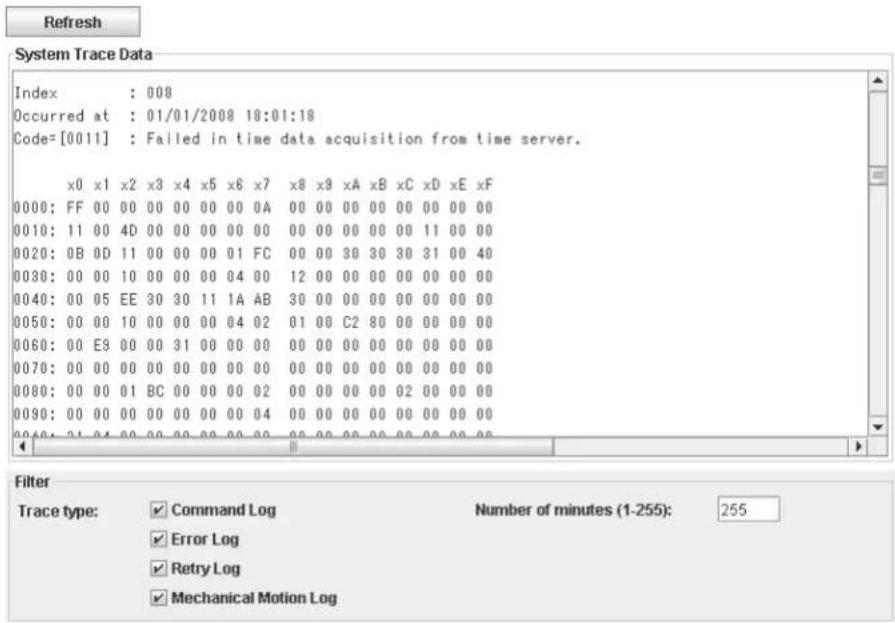 Refresh System Trace Data Index : 008 Occurred at : 01/01/2008 18:01:18 Code=[0011] : Failed in time data acquisition from time server. x0 x1 x2 x3 x4 x5 x6 x7 x8 x9 xA xB xC xD xE xF 0000: FF 00 00 00 00 00 00 0A 00 00 00 00 00 00 00 00 0010: 11 00 4D 00 00 00 00 00 00 00 00 00 11 00 00 0020: 0B 0D 11 00 00 00 01 FC 00 00 30 30 30 31 00 40 0030: 00 00 10 00 00 00 04 00 12 00 00 00 00 00 00 00 0040: 00 05 EE 30 30 11 IA AB 30 00 00 00 00 00 00 00 0050: 00 00 10 00 00 00 04 02 01 0B C2 8O 0O 0O 0O 0O 0060: 0O E9 0O 0O 31 0O 0O 0O 0O 0O 0O 0O 0O 0070: 0O 0O 0O 0O 0O 0O 0O 0O 0O 0O 0O 0O 0080: 0O 0O 1 BC 0O 0O 0O 22 O O O O O 093: 12:24:25:26:27:28:29:3D:35:36:37:38:39:4D:45:46:47:48:49:5D:55:56:57:58:59:6D:7D:75:76:77:78:79:8D:9D:95:96:97:98:99:1D:12D:13D:14D:15D:16D:17D:18D:19D:2D:25D:26D:27D:28D:29D:3D:35D:36D:37D:38D:39D:4D:45D:46D:47D:48D:49D:5D:55D:56D:57D:58D:59D:6D:65D:66D:67D:68D:69D:7D:75D:76D:77D:78D:79D:8D:85D:86D:87D:88D:89D:9D:95D:96D:97D:98D:99D:E:F:F:F:F:F:F:F:F:F:F:F:F:F:F:F:F:F:F:F:F:F:F:F:F:F:F:F:F:F:F:F:F:F:F:F:F:F:F:F:F:F:F:F:F:F:F:F:F:F:F:F:F:F:F:F:F:F:F:F:F:F:F:F:F:F:F:F:F:F:F:F:F:F:F:F:F:F:F:F:F:F:F:F:F:F:F:F:F:F:F:F:F:F:F:F:F:F:F:F:F,F,F,F,F,F,F,F,F,F,F,F,F,F,F,F,F,F,F,F,F,F,F,F,F,F,F,F,F,F,F,F,F,F,F,F,F,F,F,F,F,F,F,F,F,F,F,F,F,F,F,F,F,F,F,F,F,F,F,F,F,F,F,F,F,F,F,F,F,F,F,F,F,F,F,F,F,F,F,F,F,F,F,F,F,F,F,F,F,F,F,F,F,F,F,F,F,F,F,F,F,G,H,H,H,H,H,H,H,H,H,H,H,H,H,H,H,H,H,H,H,H,H,H,H,H,H,H,H,H,H,H,H,H,H,H,H,H,H,H,H,H,H,H,H,H,H,H,H,H,H,H,H,H,H,H,H,H,H,H,H,H,H,H,H,H,H,H,H,H,H,H,H,H,H,H,H,H,H,H,H,H,H,H,H,H,H,H,H,H,H,H,H,H,H,H,H,H,H,H,H,H,\nFilter Trace type: Command Log Number of minutes (1-255): 255 Error Log Retry Log Mechanical Motion Log