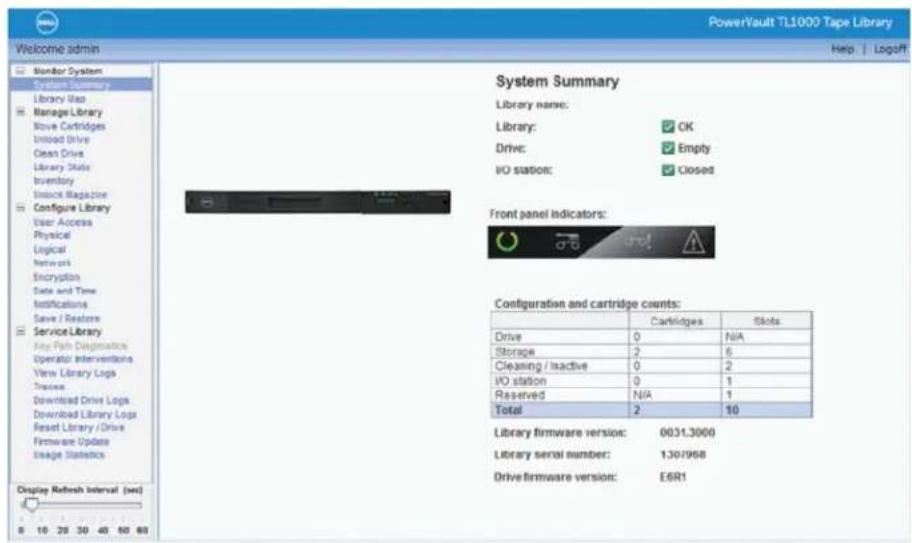 PowerVault TL1000 Tape Library Welcome admin Help | Logoff System Summary Library name: Library: ✓ OK Drive: ✓ Empty I/O station: ✓ Closed Front panel indicators: Configuration and cartridge counts: Cartridges Slots Drive 0 N/A Storage 2 6 Cleaning / Inactive 0 2 I/O station 0 1 Reserved N/A 1 Total 2 10 Library firmware version: 0031.3000 Library serial number: 1307998 Drive firmware version: E6R1 Display Refresh Interval (sec) 8 10 20 30 40 50 60