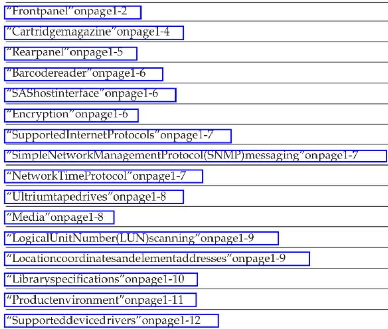 "Frontpanel"onpage1-2 "Cartridgemagazine"onpage1-4 "Rearpanel"onpage1-5 "Barcodereader"onpage1-6 "SAShostinterface"onpage1-6 "Encryption"onpage1-6 "SupportedInternetProtocols"onpage1-7 "SimpleNetworkManagementProtocol(SNMP)messaging"onpage1-7 "NetworkTimeProtocol"onpage1-7 "Ultriumtapedrives"onpage1-8 "Media"onpage1-8 "LogicalUnitNumber(LUN)scanning"onpage1-9 "Locationcoordinatesandelementaddresses"onpage1-9 "Librarianspecifications"onpage1-10 "Productenvironment"onpage1-11 "Supporteddevicedrivers"onpage1-12