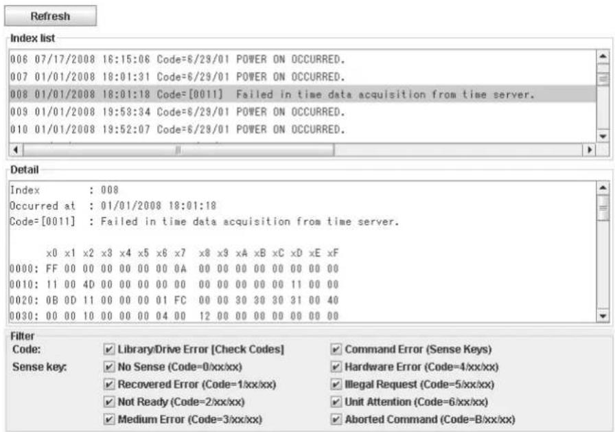 Refresh Index list 006 07/17/2008 16:15:06 Code=6/29/01 POWER ON OCCURRED. 007 01/01/2008 18:01:31 Code=6/29/01 POWER ON OCCURRED. 008 01/01/2008 18:01:18 Code=[0011] Failed in time data acquisition from time server. 009 01/01/2008 19:53:34 Code=6/29/01 POWER ON OCCURRED. 010 01/01/2008 19:52:07 Code=6/29/01 POWER ON OCCURRED. Detail Index : 008 Occurred at : 01/01/2008 18:01:18 Code=[0011] : Failed in time data acquisition from time server. x0 x1 x2 x3 x4 x5 x6 x7 x8 x9 xA xB xC xD xE xF 0000: FF 00 00 00 00 00 00 0A 00 00 00 00 00 00 00 00 0010: 11 00 4D 00 00 00 00 00 00 00 00 00 11 00 00 0020: 0B 0D 11 00 00 00 01 FC 00 00 3D 3D 3D 3D 3D 3D 3D 0030: 00 00 1D 00 00 00 04 0D 12 00 00 00 00 00 00 4D Filter Code: Library/Drive Error [Check Codes] Command Error (Sense Keys) Sense key: No Sense (Code=0/xx/xx) Hardware Error (Code=4/xx/xx) Recovered Error (Code=1/xx/xx) Illegal Request (Code=5/xx/xx) Not Ready (Code=2/xx/xx) Unit Attention (Code=6/xx/xx) Medium Error (Code=3/xx/xx) Aborted Command (Code=B/xx/xx)