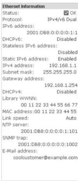 Ethernet Information Status: ✓ OK Protocol: IPv4/v6 Dual IPv6 address: 2001:D88:0:0:0:0:1:1 DHCPv6: Disabled Stateless IPv6 address: Disabled Static IPv6 address: Enabled IPv4 address: 192.168.1.1 Subnet mask: 255.255.255.0 Gateway address: 192.168.1.254 DHCPv4: Disabled Library WWNN: 00 11 22 33 44 55 66 77 MAC address:00 11 22 33 44 55 Link speed: Auto NTP server: 2001:D88:0:0:0:0:1:101 SNMP trap: 2001:D88:0:0:0:0:0:1002 E-Mail address: coolcustomer@example.com