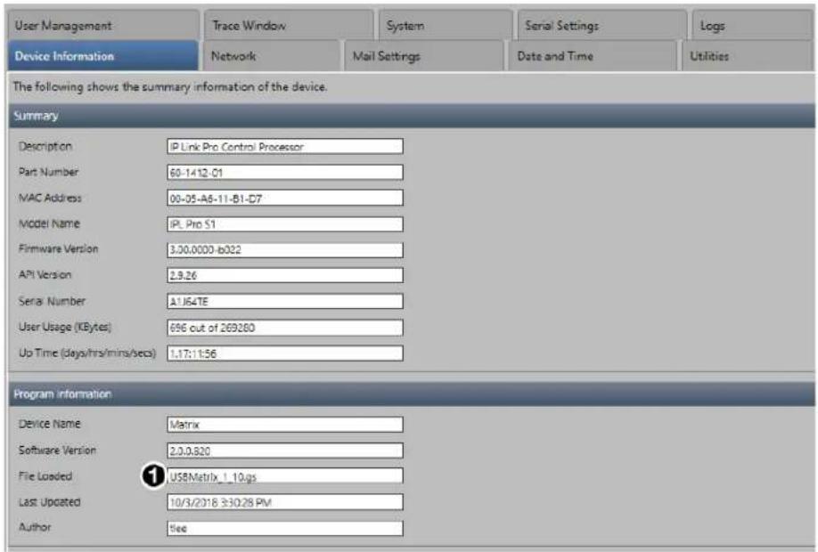 User Management Trace Window System Serial Settings Logs Device Information Network Mail Settings Date and Time Utilities The following shows the summary information of the device. Summary Description IP Link Pro Control Processor Part Number 80-1412-01 MAC Address 00-05-A6-11-B1-D7 Model Name iPL Pro S1 Firmware Version 3.30.0000-b022 API Version 2.9.26 Serial Number A1J64TE User Usage (KBytes) 696 out of 269280 Up Time (days/hrs/mins/secs) 1.17:11:56 Program Information Device Name Matrix Software Version 2.0.0.820 File Loaded USBMatrix_1_10.gs Last Updated 10/3/2018 3:30:28 PM Author fee