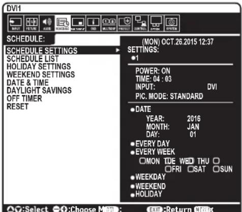 DV1 SCHEDULE: MON) OCT.26.2015 12:37 SCHEDULE SETTINGS SCHEDULE LIST HOLIDAY SETTINGS WEEKEND SETTINGS DATE & TIME DAYLIGHT SAVINGS OFF TIMER RESET (MON) OCT.26.2015 12:37 SETTINGS: ●1 POWER: ON TIME: 04 : 03 INPUT: DVI PIC. MODE: STANDARD ●DATE YEAR: 2016 MONTH: JAN DAY: 01 ●EVERY DAY ●EVERY WEEK □MON TDE WED THU □ □FRI □SAT □SUN ●WEEKDAY ●WEEKEND ●HOLIDAY ○:Select ○:Choose Month: EXIT: Return None
