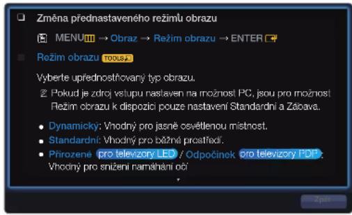 Změna přednastaveného režimů obrazu MENU → Obraz → Režim obrazu → ENTER Režim obrazu TOOLS Vyberte upřednostňovaný typ obrazu. Pokud je zdrč vstupu nastaven na možnost PC, jsou pro možnost Režim obrazu k dispozící pouze nastavení Standardní a Zálova. Dynamický: Vhodný pro jasně osvětlenou místnost. Standardní: Vhodný pro běžné prostředí. Přirozene pro televizory LED / Odpočinek pro televizory PDF : Vhodný pro snižení namáhání očí