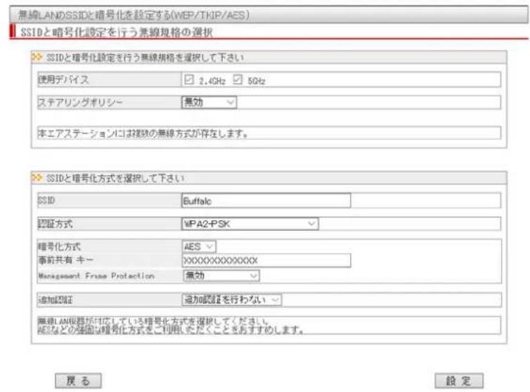 無線LANのSSIDと暗号化を設定する(WEP/TKIP/AES) SSIDと暗号化設定を行う無線規格の選択 SSIDと暗号化設定を行う無線規格を選択して下さい 使用デバイス 2.4GHz 5GHz ステアリングポリシー 無効 本エアステーションには複数の無線方式が存在します。 SSIDと暗号化方式を選択して下さい SSID Buffalc 認証方式 WPA2-PSK 暗号化方式 AES 事前共有キー XXXXXXXXXX Management Frase Protection 無効 追加認証 追加認証を行わない 無線LAN機器が対応している暗号化方式を選択してください AESなどの強固な暗号化方式をご利用いただくことをおすすめします。 戻 る 設 定