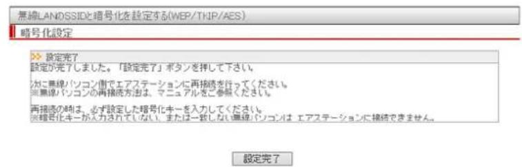 無線LANDSSIDと暗号化を設定する(WEP/TKIP/AES) 暗号化設定 >> 設定完了 設定が完了しました。「設定完了」ボタンを押して下さい。 がに無線パソコン側でエアステーションに再接続を行ってください。 ※無線パソコンの再接続方法は、マニュアルをご参照ください。 再接続の時は、必ず設定した暗号化キーを入力してください。 ※暗号化キーが入力されていない。または一致しない無線パソコンは、エアステーションに接続できません。 設定完了