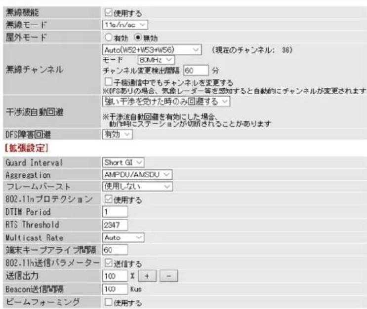 無線機能 無線モード 11a/n/ac 屋外モード ○有効 ●無効 無線チャンネル Auto(W52+W53+W56) (現在のチャンネル: 36) モード 80MHz チャンネル変更検出間隔 60 分 □子端通信中でもチャンネルを変更する ※DFSありの場合、気象レーダー等を感知すると自動的にチャンネルが変更されます 干渉波自動回避 強い干渉を受けた時のみ回避する ※干渉波自動回避を有効にした場合、 動が特にステーションが切断されることがあります DFS障害回避 有効 [拡張設定] Guard Interval Short GI Aggregation AMPDU/AMSDU フレームバースト 使用しない 802.11nプロテクション 使用する DTIM Period 1 RTS Threshold 2347 Multicast Rate Auto 端末キープアライプ部隔 60 802.11n送信パラメーター 送信する 送信出力 100 % + - Beacon送信間隔 100 Kus ビームフォーミング □使用する
