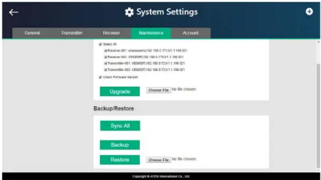 System Settings General Transmitter Receiver Maintenance Account ✓ Select All ✓ Receiver-001: Inovaatsa(192.168.0.171)/V1.1.106.021 ✓ Receiver-003: VE9950N(192.168.0.175)/V1.1.106.021 ✓ Transmitter-001: VE9950T(192.168.0.72)/V1.1.106.021 ✓ Transmitter-003: VE9950T(192.168.0.73)/V1.1.106.021 ✓ Check Firmware Version Upgrade Choose File No file chosen Backup/Restore Sync All Backup Restore Choose File No file chosen Copyright © ATEN International Co., Ltd.