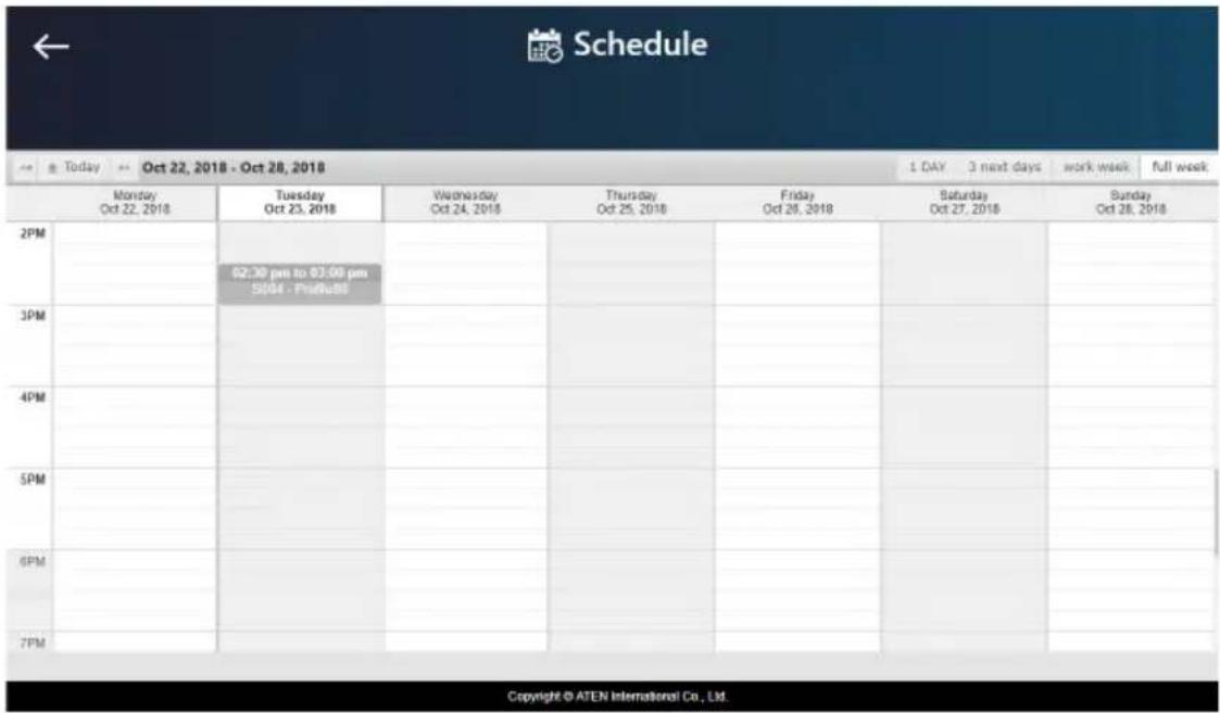 Schedule Today Oct 22, 2018 - Oct 28, 2018 1 DAY 3 next days work week full week Monday Oct 22, 2018 Tuesday Oct 23, 2018 Wednesday Oct 24, 2018 Thursday Oct 25, 2018 Friday Oct 26, 2018 Saturday Oct 27, 2018 Sunday Oct 28, 2018 2PM 02:30 pm to 03:00 pm S004 - P#P#B# 3PM 4PM 5PM 6PM 7PM Copyright © ATEN International Co., Ltd.