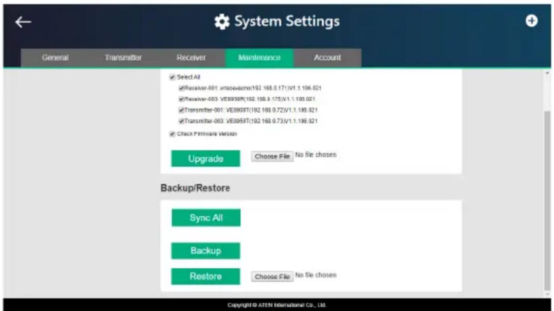 System Settings General Transmitter Receiver Maintenance Account ✓ Select All ✓ Receiver-001: unobewono/192.168.0.171/V1.1.106.021 ✓ Receiver-003: VE8959T(192.168.0.175)/V1.1.105.021 ✓ Transmitter-001: VE8959T(192.168.0.72)/V1.1.195.021 ✓ Transmitter-003: VE8959T(192.168.0.73)/V1.1.195.021 ✓ Check Firmware Version Upgrade Choose File No file chosen Backup/Restore Sync All Backup Restore Choose File No file chosen Copyright © ATEN International Co., Ltd.