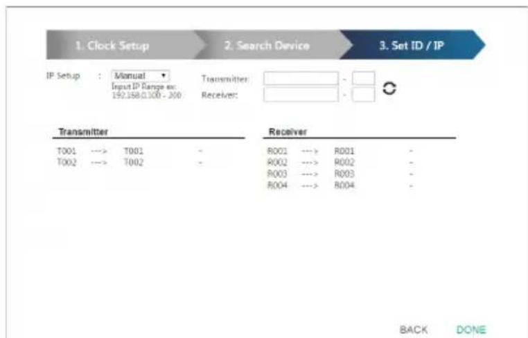 1. Clock Setup 2. Search Device 3. Set ID / IP IP Setup : Manual Input IP Range ex: 192.158.0.100 - 200 Transmitter: Receiver: Transmitter Receiver T001 --> T001 T002 --> T002 R001 --> R001 R002 --> R002 R003 --> R003 R004 --> R004 BACK DONE