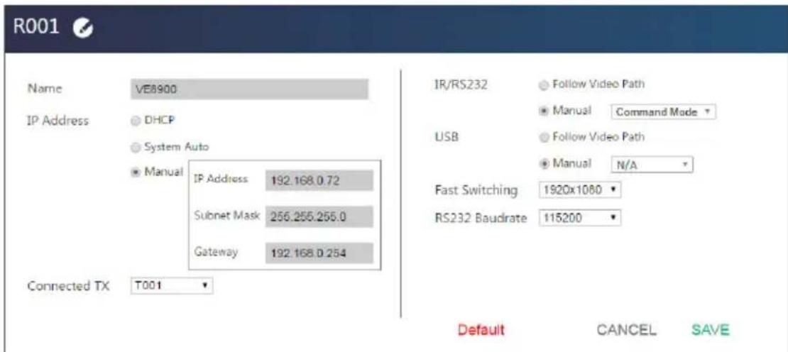 R001 Name VE8900 IP Address DHCP System Auto Manual IP Address 192.168.0.72 Subnet Mask 256.255.255.0 Gateway 192.168.0.254 Connected TX T001 IR/RS232 Follow Video Path Manual Command Mode USB Follow Video Path Manual N/A Fast Switching 1920x1080 RS232 Baudrate 115200 Default CANCEL SAVE