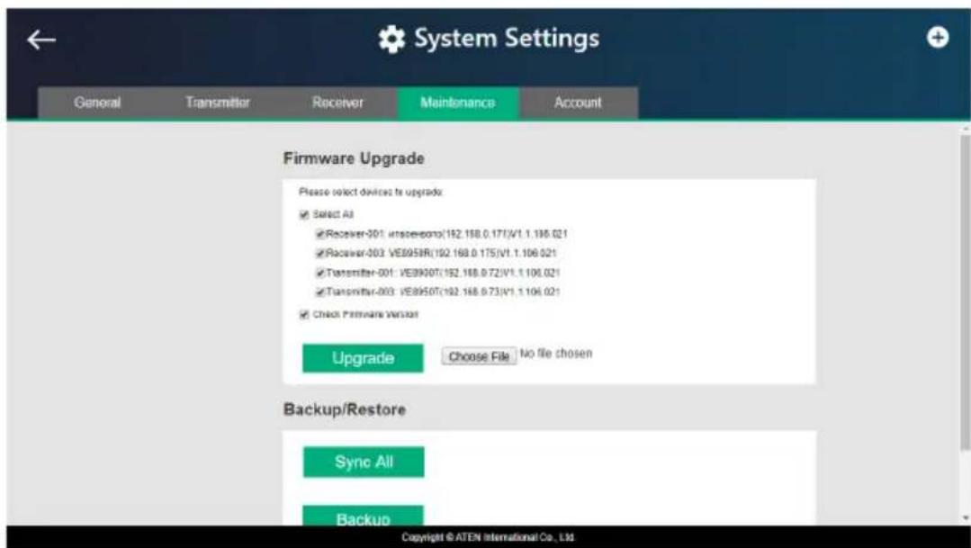 System Settings General Transmitter Receiver Maintenance Account Firmware Upgrade Please select devices to upgrade: ✓ Select All ✓ Receiver-301: undefined(152.158.0.171)/V1.1.196.021 ✓ Receiver-303: VE895IR(192.169.0.175)/V1.1.106.021 ✓ Transmitter-301: VE890OT(152.168.0.72)/V1.1.106.021 ✓ Transmitter-303: VE895OT(192.168.0.73)/V1.1.106.021 ✓ Check Firmware Version Upgrade Choose File No file chosen Backup/Restore Sync All Backup Copyright © ATEN International Co., Ltd
