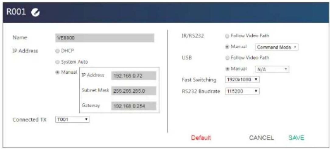 R001 Name VE6900 IP Address DHCP System Auto Manual IP Address 192.168 0.72 Subnet Mask 255.255.255.0 Gateway 192.168 0.254 Connected TX T001 IR/RS232 Follow Video Path Manual Command Mode USB Follow Video Path Manual N/A Fast Switching 1920x1080 RS232 Baudrate 115200 Default CANCEL SAVE