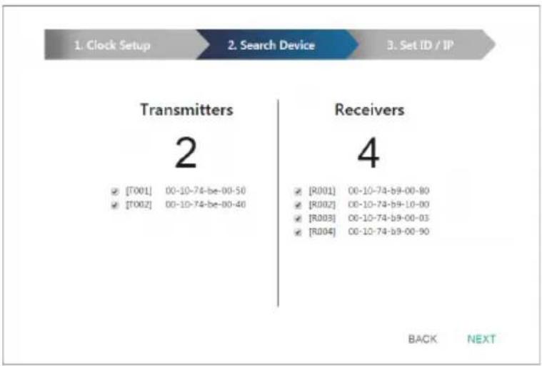 1. Clock Setup 2. Search Device 3. Set ID / IP Transmitters 2 ✓ [T001] 00-10-74-be-00-50 ✓ [T002] 00-10-74-be-00-40 Receivers 4 ✓ [R001] 00-10-74-b9-00-80 ✓ [R002] 00-10-74-b9-10-00 ✓ [R003] 00-10-74-b9-00-03 ✓ [R004] 00-10-74-b9-00-90 BACK NEXT