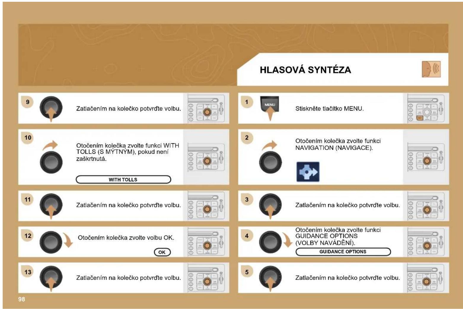 HLASOVÁ SYNTÉZA 9 Zatlačením na kolečko potvrďte volbu. 1 MENU Stiskněte tlačítko MENU. 10 Otočením kolečka zvolte funkci WITH TOLLS (S MÝTNÝM), pokud není zaškrtnutá. WITH TOLLS 2 Otočením kolečka zvolte funkci NAVIGATION (NAVIGACE). 11 Zatlačením na kolečko potvrďte volbu. 3 Zatlačením na kolečko potvrďte volbu. 12 Otočením kolečka zvolte volbu OK. OK 4 Otočením kolečka zvolte funkci GUIDANCE OPTIONS (VOLBY NAVÁDĚNÍ). GUIDANCE OPTIONS 13 Zatlačením na kolečko potvrďte volbu. 5 Zatlačením na kolečko potvrďte volbu. 98